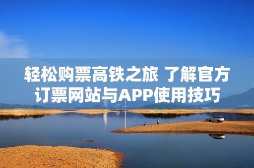 轻松购票高铁之旅 了解官方订票网站与APP使用技巧