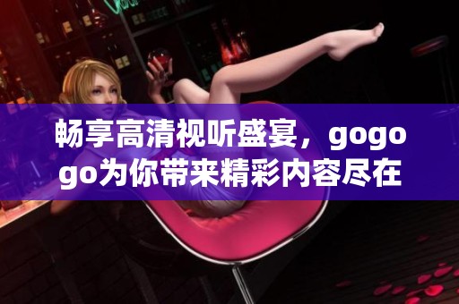 畅享高清视听盛宴，gogogo为你带来精彩内容尽在指尖