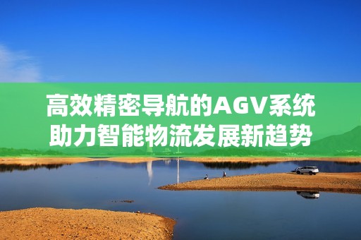 高效精密导航的AGV系统助力智能物流发展新趋势