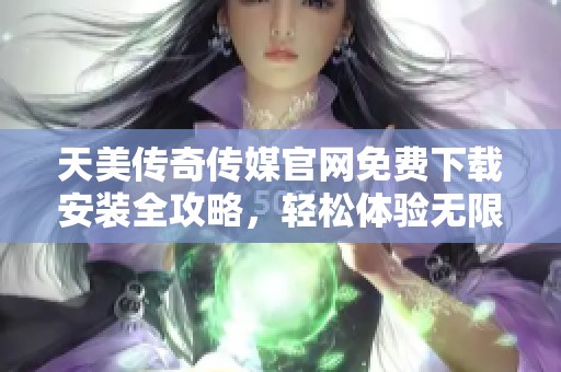 天美传奇传媒官网免费下载安装全攻略，轻松体验无限精彩