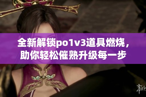 全新解锁po1v3道具燃烧，助你轻松催熟升级每一步