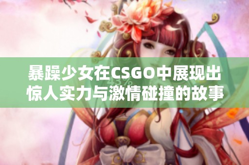 暴躁少女在CSGO中展现出惊人实力与激情碰撞的故事