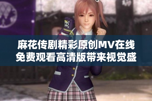 麻花传剧精彩原创MV在线免费观看高清版带来视觉盛宴