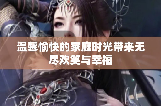 温馨愉快的家庭时光带来无尽欢笑与幸福