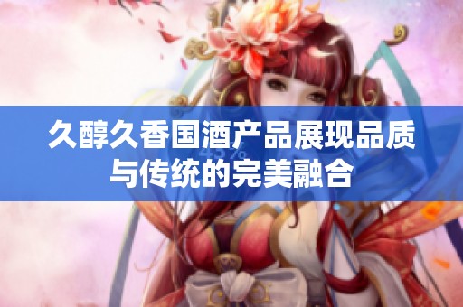 久醇久香国酒产品展现品质与传统的完美融合