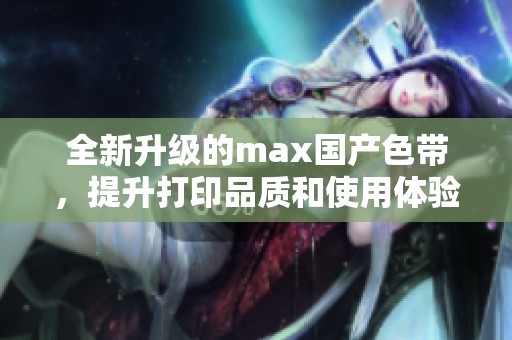 全新升级的max国产色带，提升打印品质和使用体验