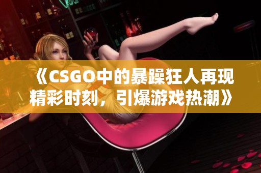 《CSGO中的暴躁狂人再现精彩时刻，引爆游戏热潮》