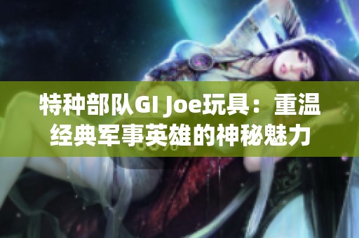 特种部队GI Joe玩具：重温经典军事英雄的神秘魅力