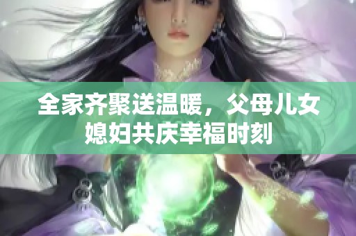 全家齐聚送温暖，父母儿女媳妇共庆幸福时刻