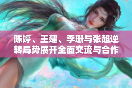 陈婷、王建、李珊与张超逆转局势展开全面交流与合作