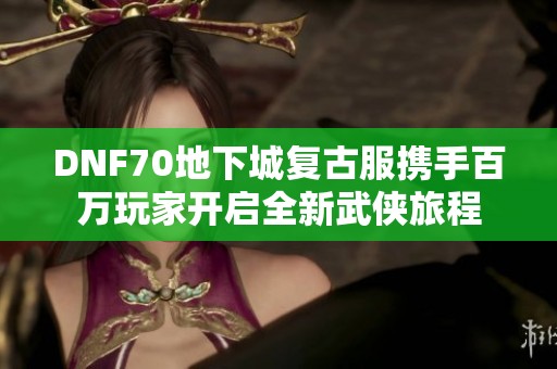 DNF70地下城复古服携手百万玩家开启全新武侠旅程