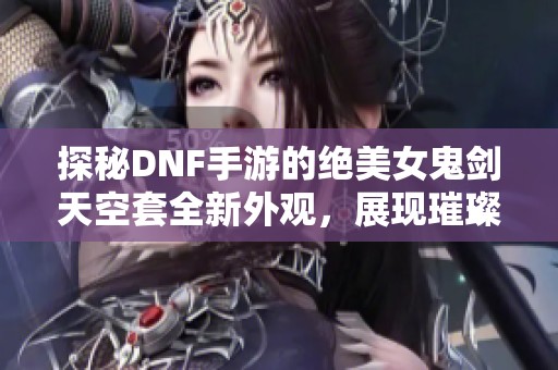 探秘DNF手游的绝美女鬼剑天空套全新外观，展现璀璨魅力!