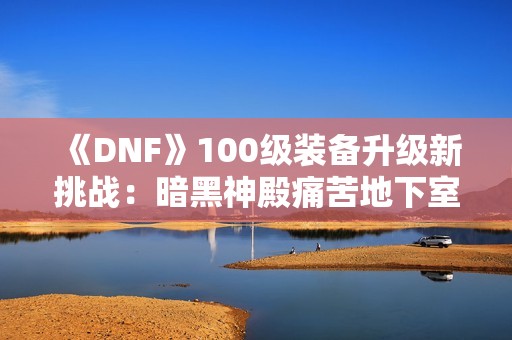 《DNF》100级装备升级新挑战：暗黑神殿痛苦地下室全攻略解析