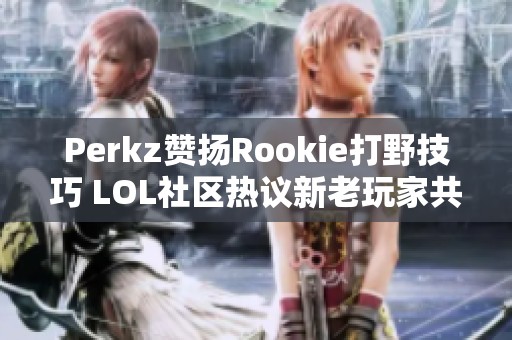 Perkz赞扬Rookie打野技巧 LOL社区热议新老玩家共融现象