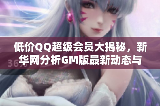 低价QQ超级会员大揭秘，新华网分析GM版最新动态与影响