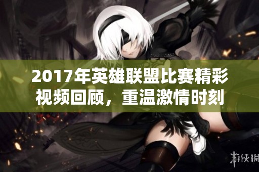 2017年英雄联盟比赛精彩视频回顾，重温激情时刻