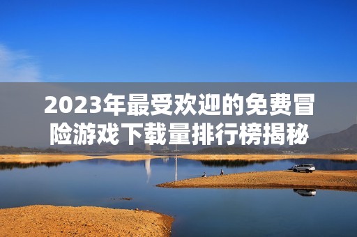 2023年最受欢迎的免费冒险游戏下载量排行榜揭秘