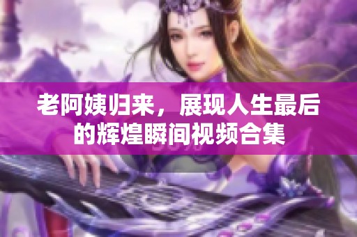 老阿姨归来，展现人生最后的辉煌瞬间视频合集