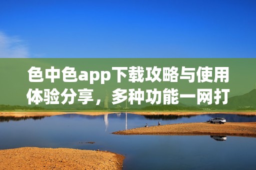 色中色app下载攻略与使用体验分享，多种功能一网打尽