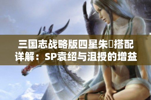 三国志战略版四星朱儁搭配详解：SP袁绍与沮授的增益策略分享