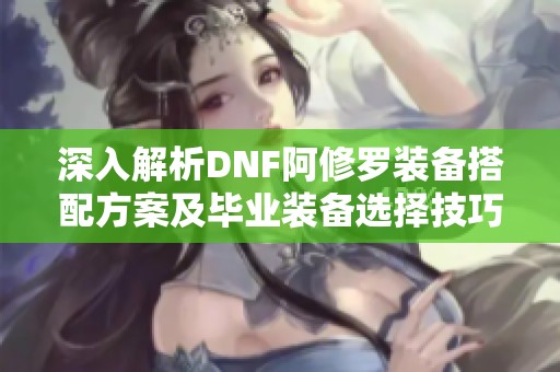 深入解析DNF阿修罗装备搭配方案及毕业装备选择技巧