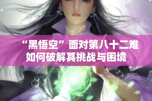 “黑悟空”面对第八十二难如何破解其挑战与困境