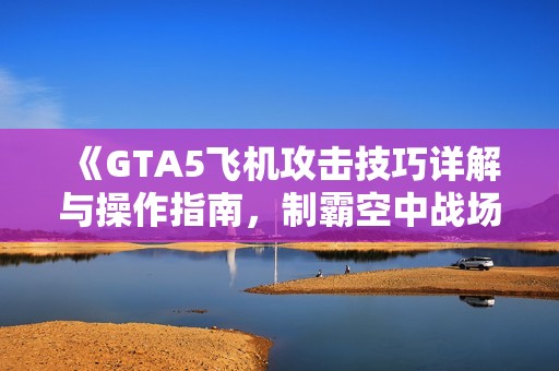 《GTA5飞机攻击技巧详解与操作指南，制霸空中战场》