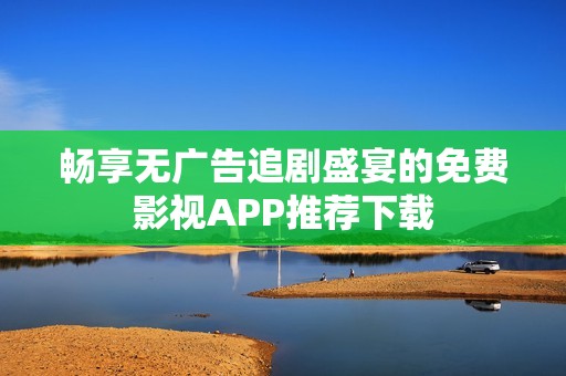 畅享无广告追剧盛宴的免费影视APP推荐下载