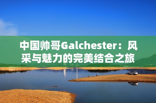 中国帅哥Galchester：风采与魅力的完美结合之旅