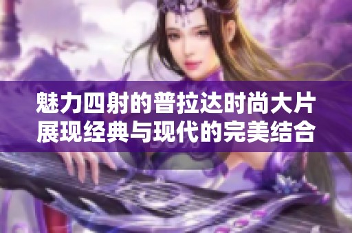 魅力四射的普拉达时尚大片展现经典与现代的完美结合