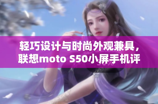 轻巧设计与时尚外观兼具，联想moto S50小屏手机评测解析