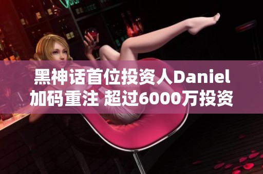 黑神话首位投资人Daniel加码重注 超过6000万投资再增1亿元