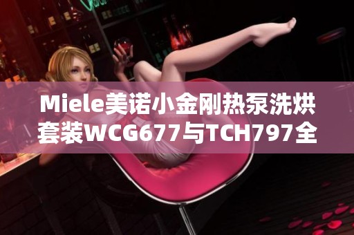 Miele美诺小金刚热泵洗烘套装WCG677与TCH797全新体验介绍