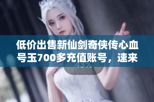 低价出售新仙剑奇侠传心血号玉700多充值账号，速来抢购！