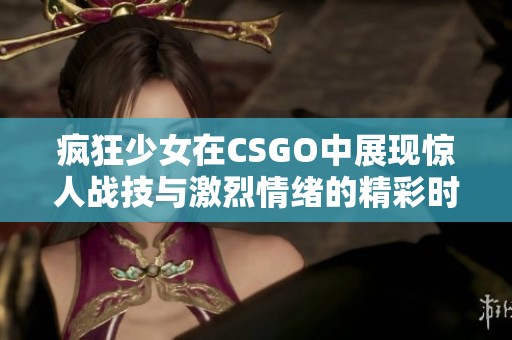 疯狂少女在CSGO中展现惊人战技与激烈情绪的精彩时刻