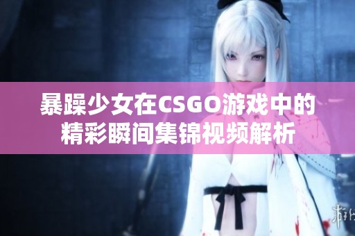 暴躁少女在CSGO游戏中的精彩瞬间集锦视频解析