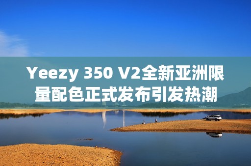 Yeezy 350 V2全新亚洲限量配色正式发布引发热潮