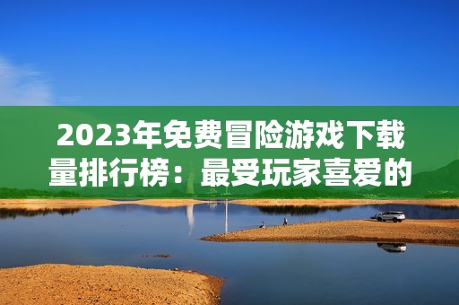 2023年免费冒险游戏下载量排行榜：最受玩家喜爱的游戏盘点