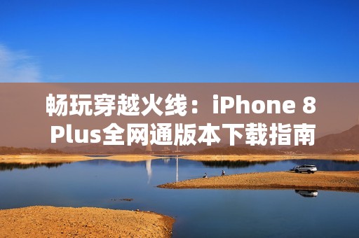 畅玩穿越火线：iPhone 8 Plus全网通版本下载指南