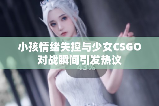 小孩情绪失控与少女CSGO对战瞬间引发热议