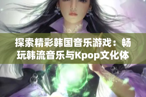 探索精彩韩国音乐游戏：畅玩韩流音乐与Kpop文化体验