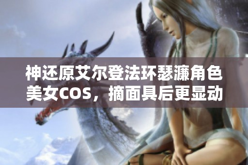 神还原艾尔登法环瑟濂角色美女COS，摘面具后更显动人魅力