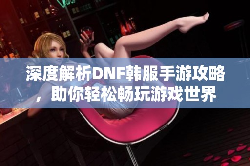 深度解析DNF韩服手游攻略，助你轻松畅玩游戏世界