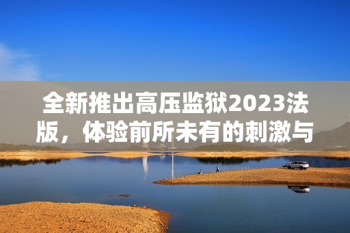 全新推出高压监狱2023法版，体验前所未有的刺激与挑战