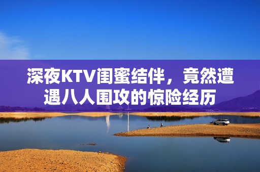 深夜KTV闺蜜结伴，竟然遭遇八人围攻的惊险经历