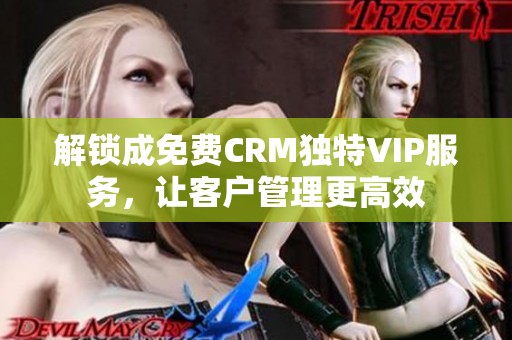 解锁成免费CRM独特VIP服务，让客户管理更高效