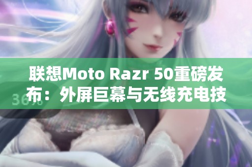 联想Moto Razr 50重磅发布：外屏巨幕与无线充电技术引领潮流