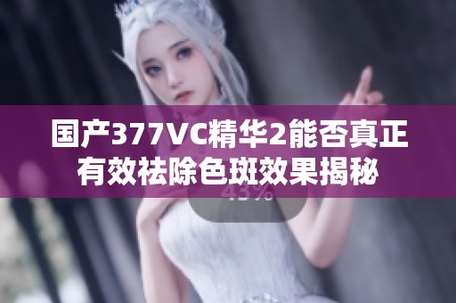 国产377VC精华2能否真正有效祛除色斑效果揭秘