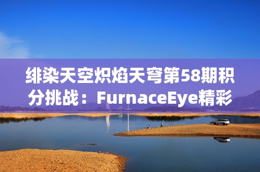 绯染天空炽焰天穹第58期积分挑战：FurnaceEye精彩活动大揭秘