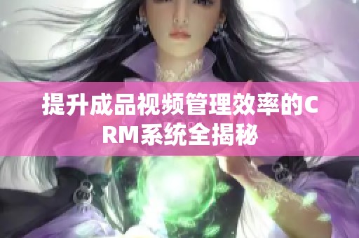 提升成品视频管理效率的CRM系统全揭秘